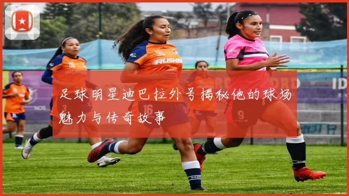 足球明星迪巴拉外号揭秘他的球场魅力与传奇故事