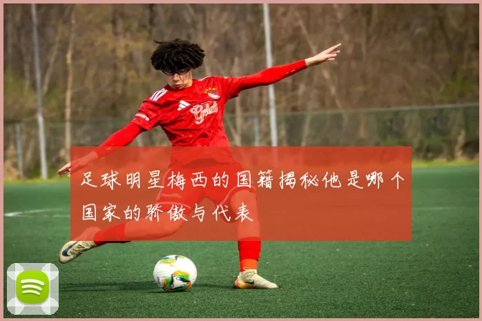 足球明星梅西的国籍揭秘他是哪个国家的骄傲与代表