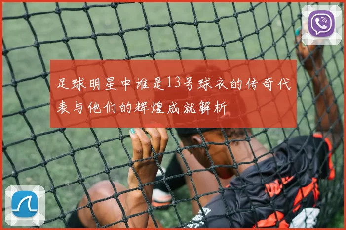 足球明星中谁是13号球衣的传奇代表与他们的辉煌成就解析