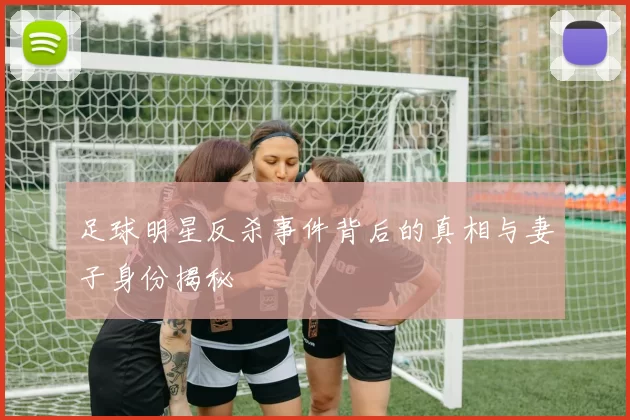 足球明星反杀事件背后的真相与妻子身份揭秘