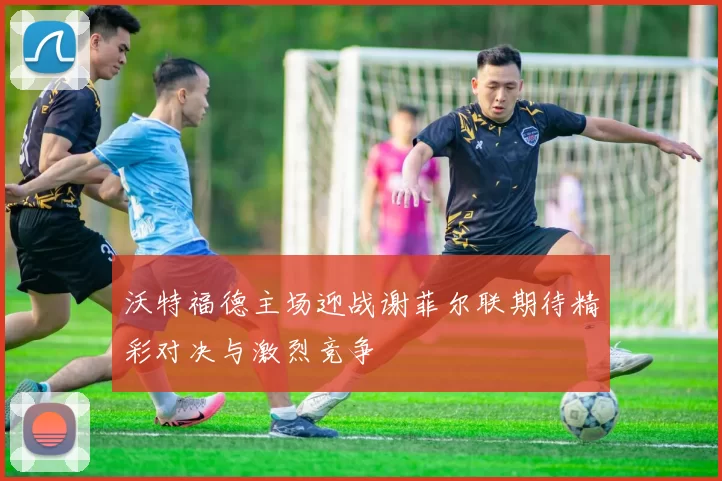 沃特福德主场迎战谢菲尔联期待精彩对决与激烈竞争