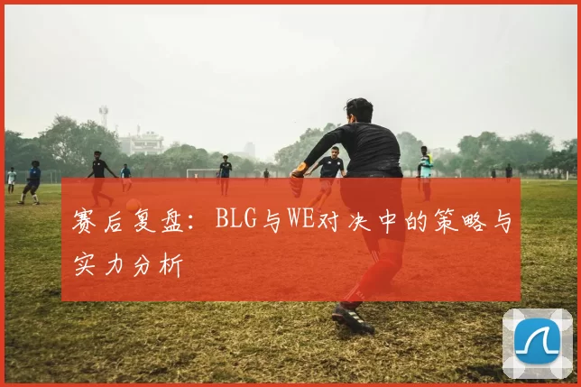 赛后复盘：BLG与WE对决中的策略与实力分析