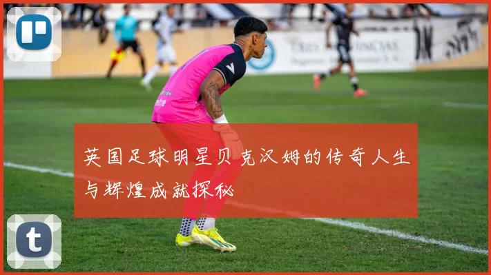 英国足球明星贝克汉姆的传奇人生与辉煌成就探秘