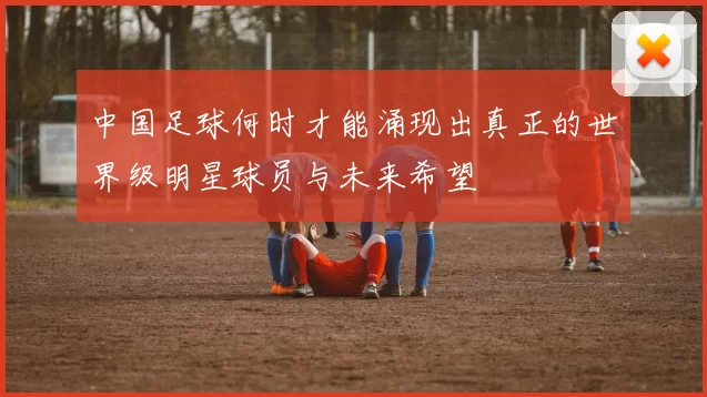 中国足球何时才能涌现出真正的世界级明星球员与未来希望