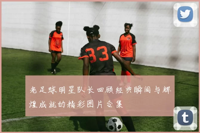 老足球明星队长回顾经典瞬间与辉煌成就的精彩图片合集
