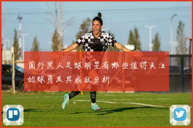 国外黑人足球明星有哪些值得关注的球员及其成就分析