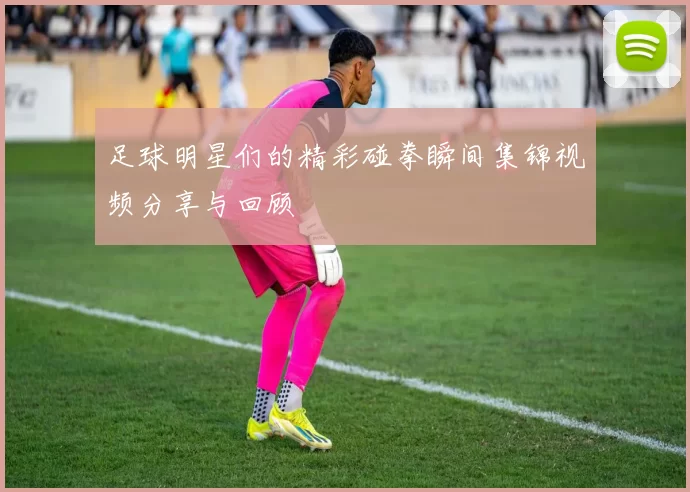 足球明星们的精彩碰拳瞬间集锦视频分享与回顾
