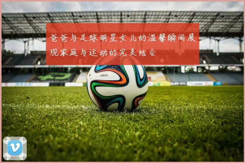 爸爸与足球明星女儿的温馨瞬间展现家庭与运动的完美结合