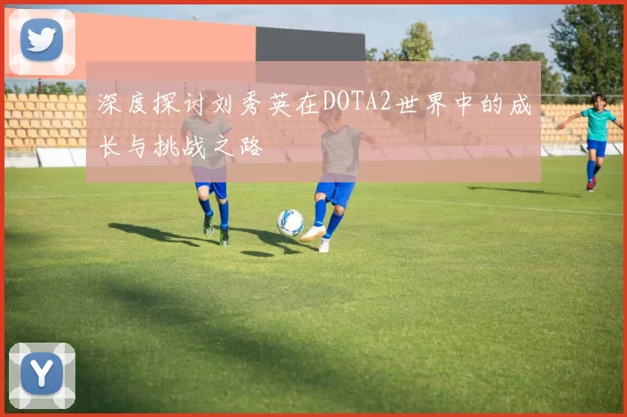 深度探讨刘秀英在DOTA2世界中的成长与挑战之路