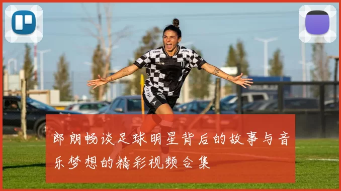 郎朗畅谈足球明星背后的故事与音乐梦想的精彩视频合集