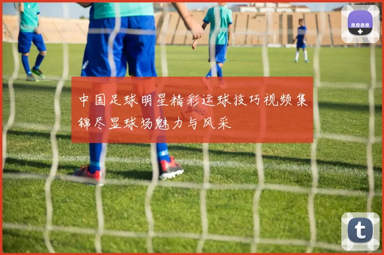 中国足球明星精彩运球技巧视频集锦尽显球场魅力与风采
