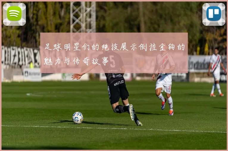 足球明星们的绝技展示倒挂金钩的魅力与传奇故事