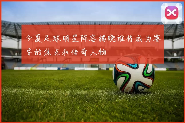 今夏足球明星阵容揭晓谁将成为赛季的焦点和传奇人物