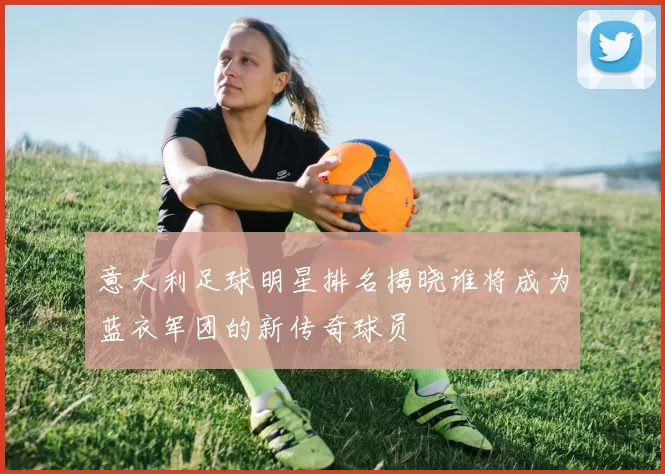 意大利足球明星排名揭晓谁将成为蓝衣军团的新传奇球员