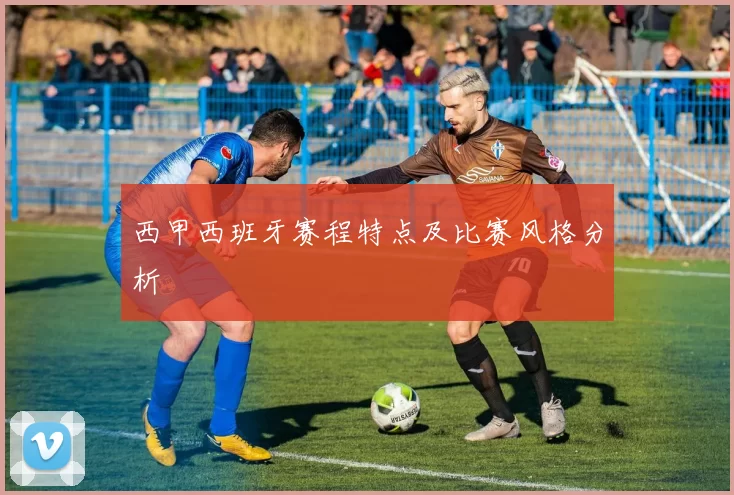 西甲西班牙赛程特点及比赛风格分析