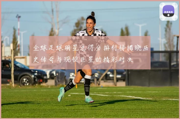 全球足球明星总得分排行榜揭晓历史传奇与现役巨星的精彩对决