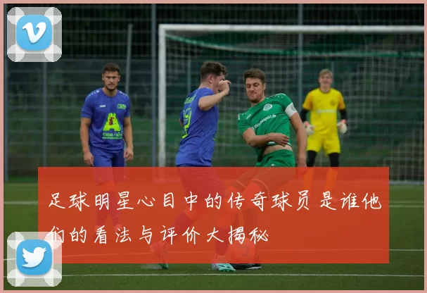 足球明星心目中的传奇球员是谁他们的看法与评价大揭秘