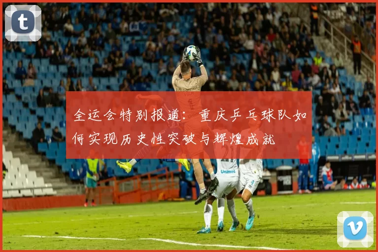 全运会特别报道：重庆乒乓球队如何实现历史性突破与辉煌成就