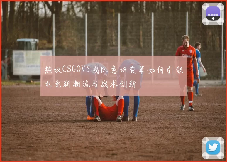 热议CSGOV5战队意识变革如何引领电竞新潮流与战术创新