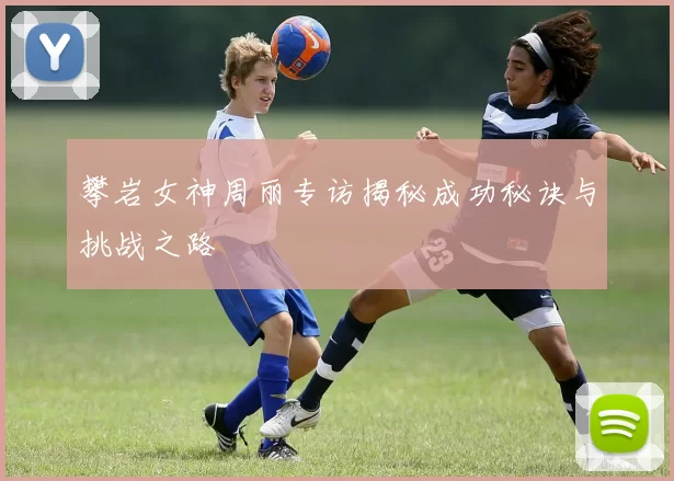 攀岩女神周丽专访揭秘成功秘诀与挑战之路