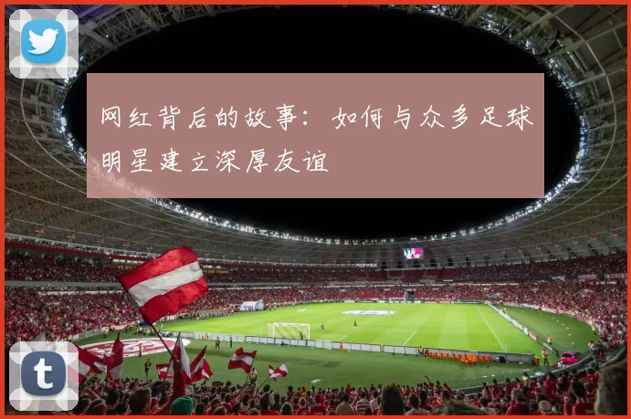 网红背后的故事：如何与众多足球明星建立深厚友谊