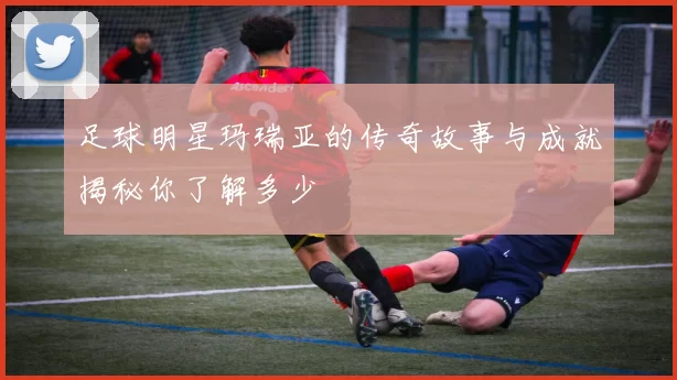 足球明星玛瑞亚的传奇故事与成就揭秘你了解多少