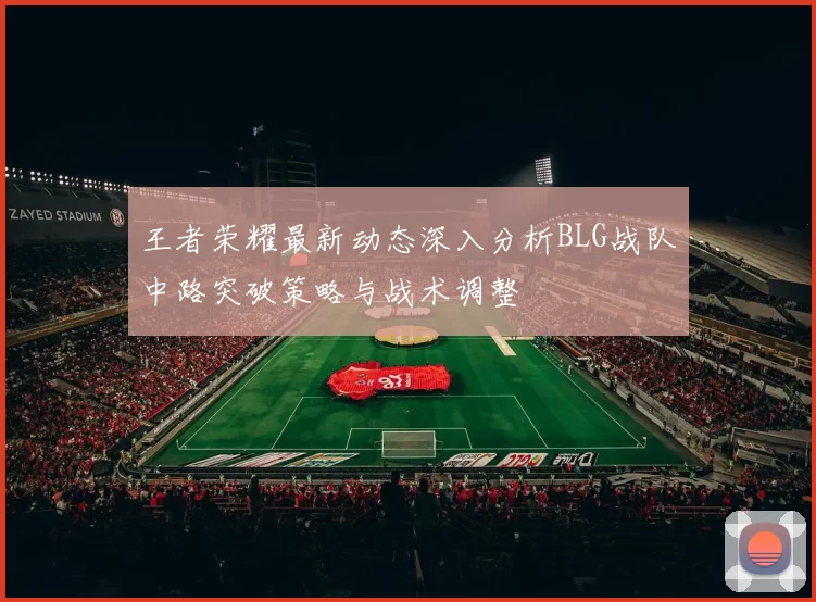 王者荣耀最新动态深入分析BLG战队中路突破策略与战术调整