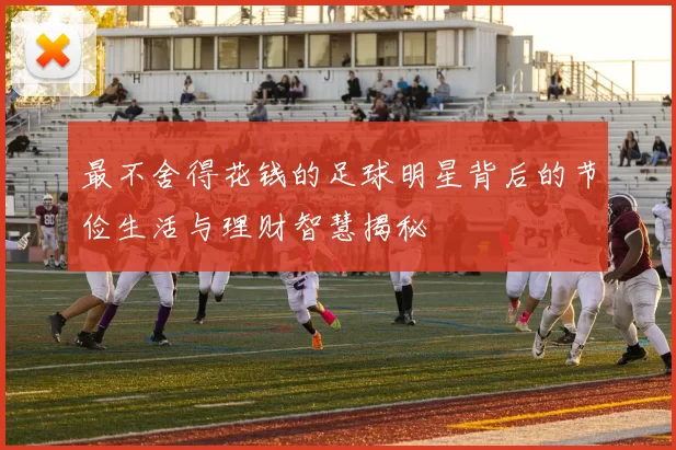 最不舍得花钱的足球明星背后的节俭生活与理财智慧揭秘