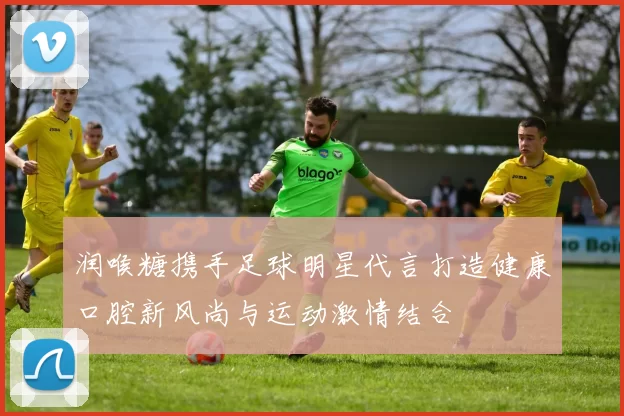 润喉糖携手足球明星代言打造健康口腔新风尚与运动激情结合
