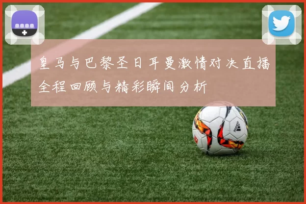皇马与巴黎圣日耳曼激情对决直播全程回顾与精彩瞬间分析