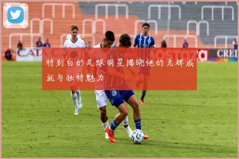 特别白的足球明星揭晓他的光辉成就与独特魅力