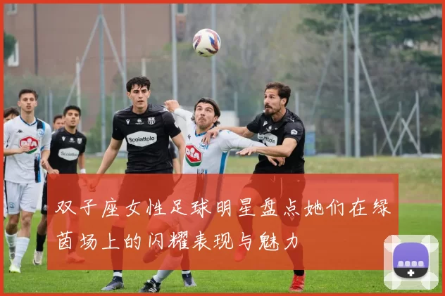 双子座女性足球明星盘点她们在绿茵场上的闪耀表现与魅力