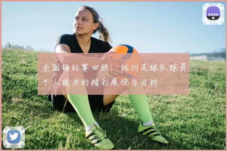 全国锦标赛回顾：杭州足球队球员个人能力的精彩展现与分析