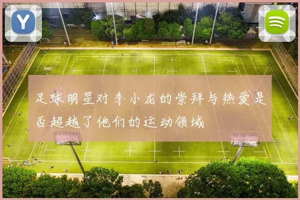 足球明星对李小龙的崇拜与热爱是否超越了他们的运动领域