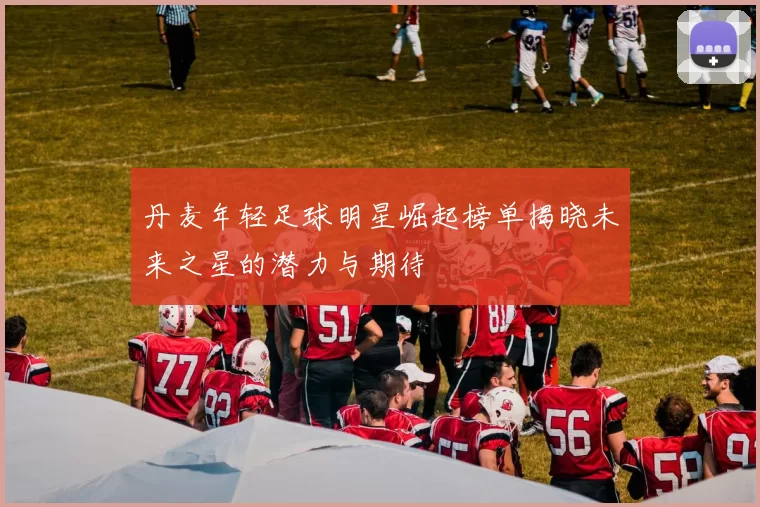 丹麦年轻足球明星崛起榜单揭晓未来之星的潜力与期待