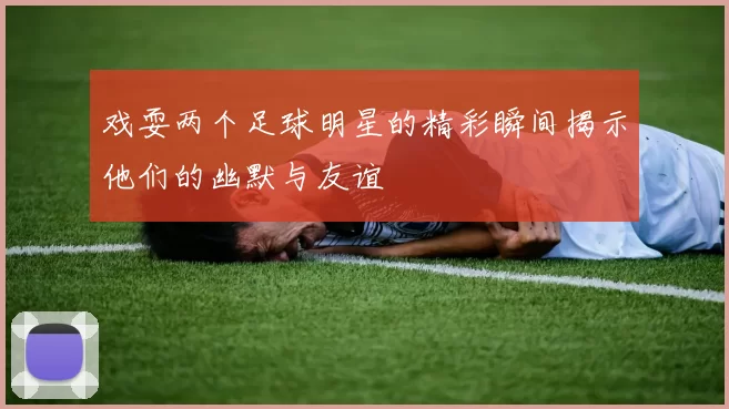 戏耍两个足球明星的精彩瞬间揭示他们的幽默与友谊