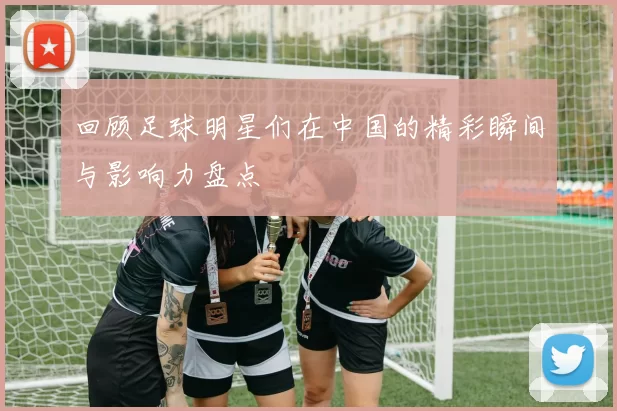 回顾足球明星们在中国的精彩瞬间与影响力盘点