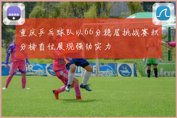 重庆乒乓球队以66分稳居挑战赛积分榜首位展现强劲实力