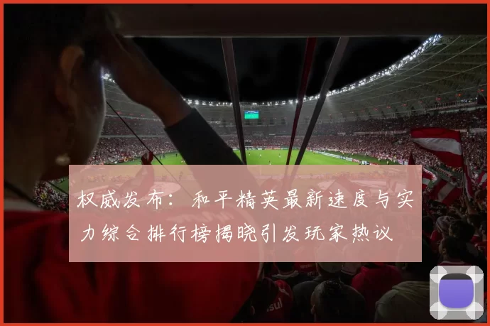 权威发布：和平精英最新速度与实力综合排行榜揭晓引发玩家热议