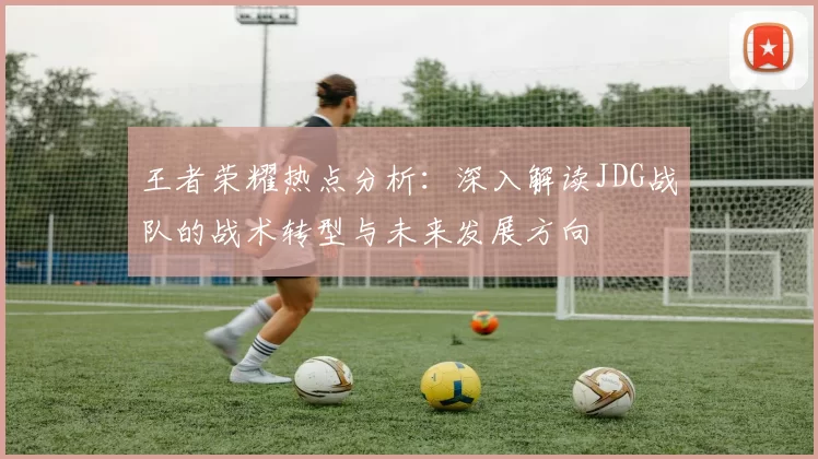王者荣耀热点分析：深入解读JDG战队的战术转型与未来发展方向