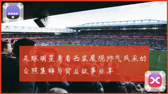 足球明星身着西装展现帅气风采的合照集锦与背后故事分享