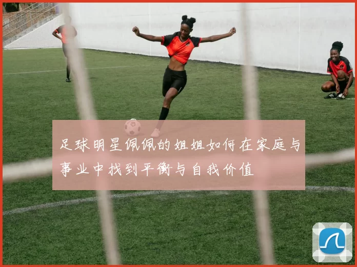 足球明星佩佩的姐姐如何在家庭与事业中找到平衡与自我价值