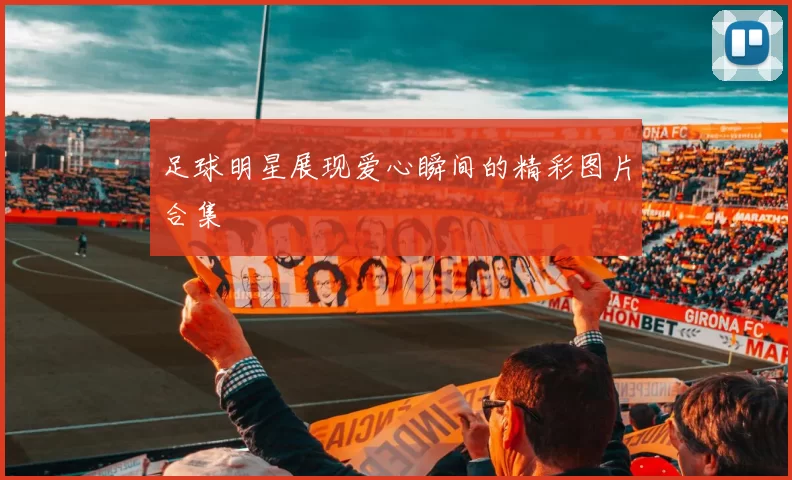 足球明星展现爱心瞬间的精彩图片合集