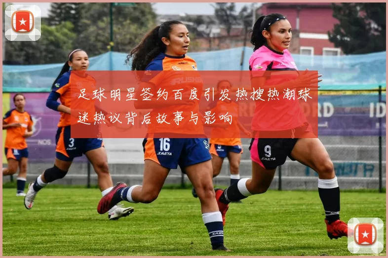 足球明星签约百度引发热搜热潮球迷热议背后故事与影响