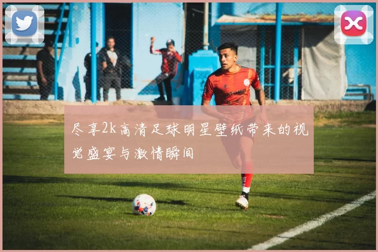 尽享2k高清足球明星壁纸带来的视觉盛宴与激情瞬间