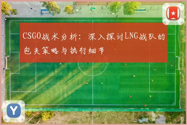 CSGO战术分析：深入探讨LNG战队的包夹策略与执行细节