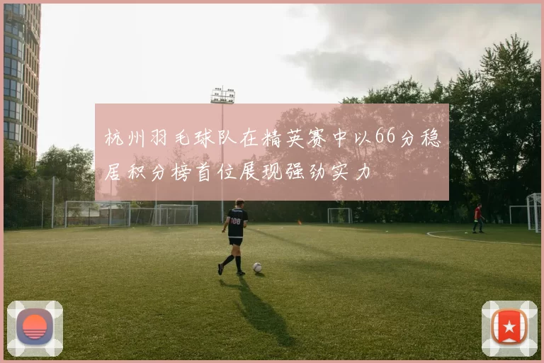 杭州羽毛球队在精英赛中以66分稳居积分榜首位展现强劲实力