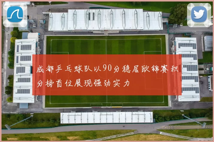 成都乒乓球队以90分稳居欧锦赛积分榜首位展现强劲实力