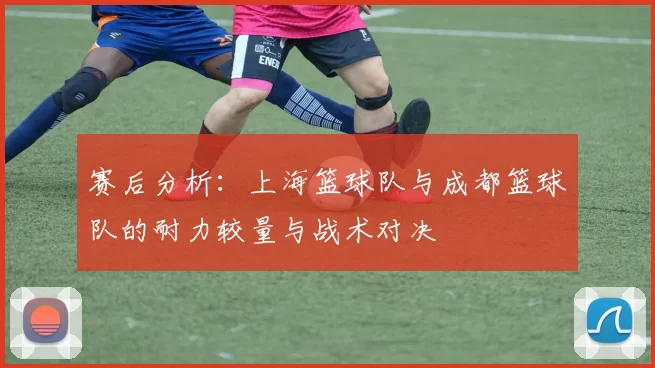 赛后分析：上海篮球队与成都篮球队的耐力较量与战术对决