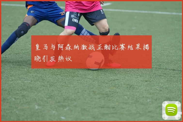 皇马与阿森纳激战正酣比赛结果揭晓引发热议